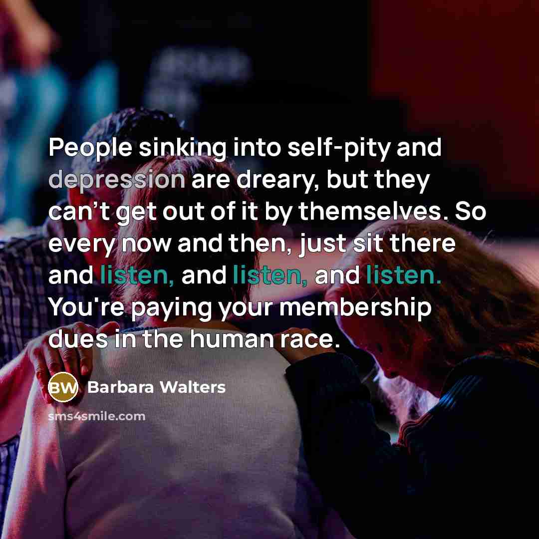 “People sinking into self-pity and depression are dreary, but they can't get out of it by themselves. So every now and then, just sit there and listen, and listen, and listen. You're paying your membership dues in the human race.” quote by Barbara Walters
