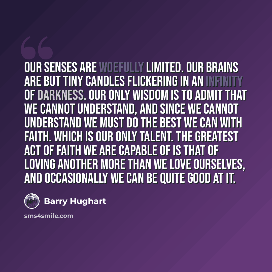 “Our senses are woefully limited. Our brains are but tiny candles flickering in an infinity of darkness. Our only wisdom is to admit that we cannot understand, and since we cannot understand we must do the best we can with faith. which is our only talent. The greatest act of faith we are capable of…” quote by Barry Hughart