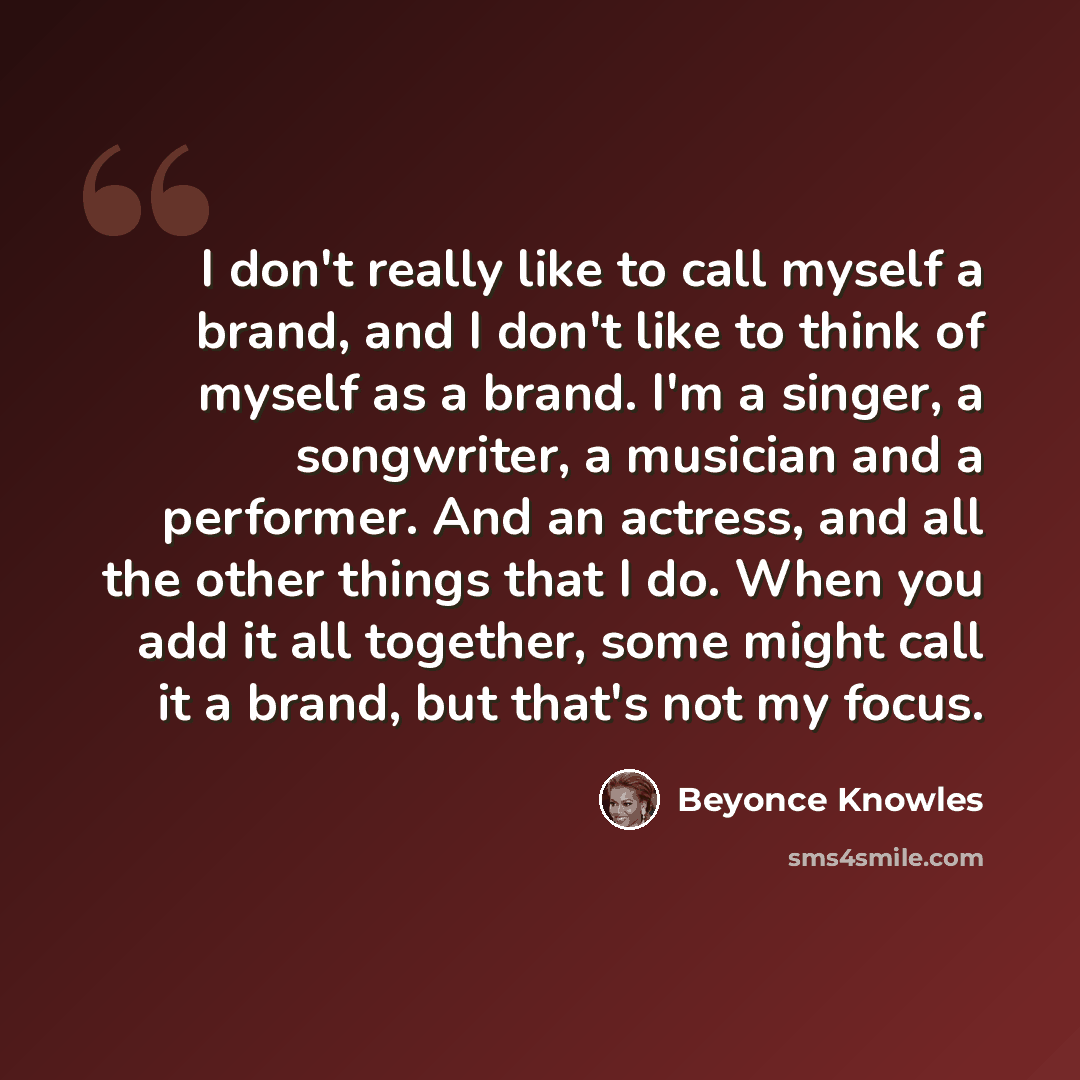“I don't really like to call myself a brand, and I don't like to think of myself as a brand. I'm a singer, a songwriter, a musician and a performer. And an actress, and all the other things that I do. When you add it all together, some might call it a brand, but that's not my focus.” quote by Beyonce Knowles