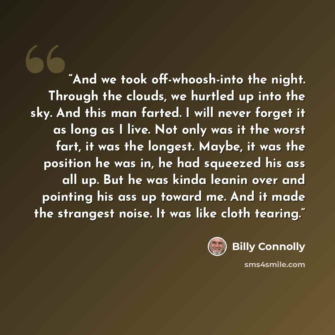 “And we took off-whoosh-into the night. Through the clouds, we hurtled up into the sky. And this man farted. I will never forget it as long as I live. Not only was it the worst fart, it was the longest. Maybe, it was the position he was in, he had squeezed his ass all up. But he was kinda leanin…” quote by Billy Connolly