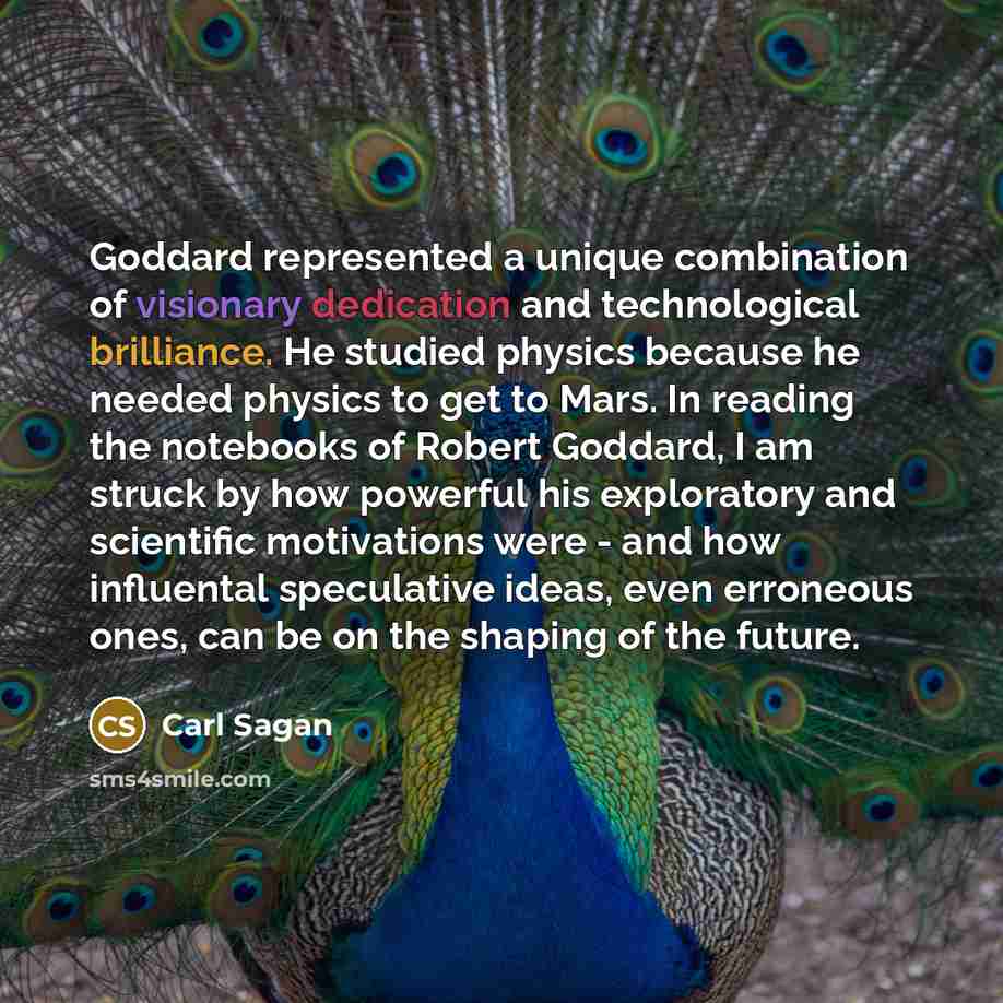 “Goddard represented a unique combination of visionary dedication and technological brilliance. He studied physics because he needed physics to get to Mars. In reading the notebooks of Robert Goddard, I am struck by how powerful his exploratory and scientific motivations were - and how influental…” quote by Carl Sagan