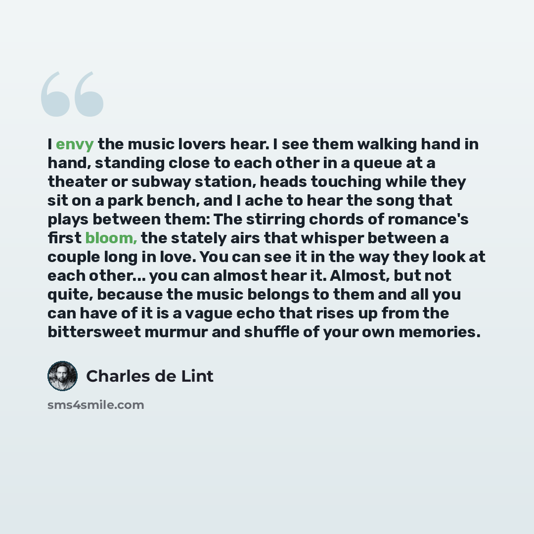 “I envy the music lovers hear. I see them walking hand in hand, standing close to each other in a queue at a theater or subway station, heads touching while they sit on a park bench, and I ache to hear the song that plays between them: The stirring chords of romance's first bloom, the stately airs…” quote by Charles de Lint