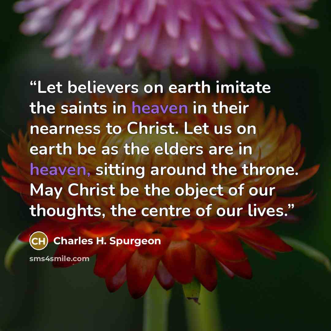 “Let believers on earth imitate the saints in heaven in their nearness to Christ. Let us on earth be as the elders are in heaven, sitting around the throne. May Christ be the object of our thoughts, the centre of our lives.” quote by Charles H. Spurgeon