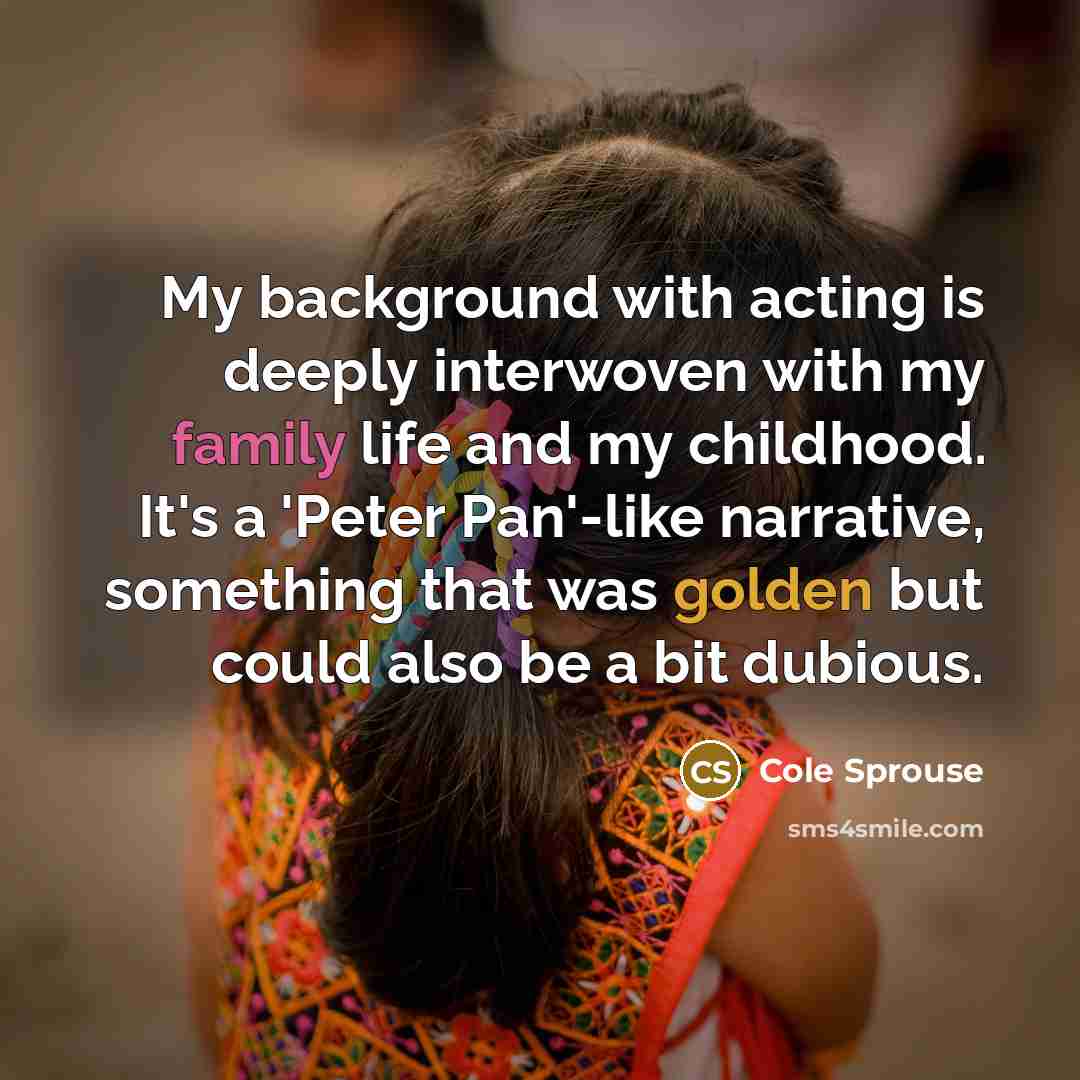 “My background with acting is deeply interwoven with my family life and my childhood. It's a 'Peter Pan'-like narrative, something that was golden but could also be a bit dubious.” quote by Cole Sprouse