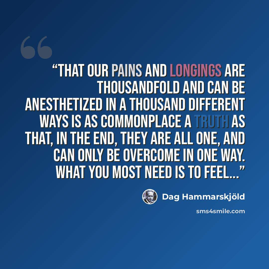 “That our pains and longings are thousandfold and can be anesthetized in a thousand different ways is as commonplace a truth as that, in the end, they are all one, and can only be overcome in one way. What you most need is to feel...” quote by Dag Hammarskjöld
