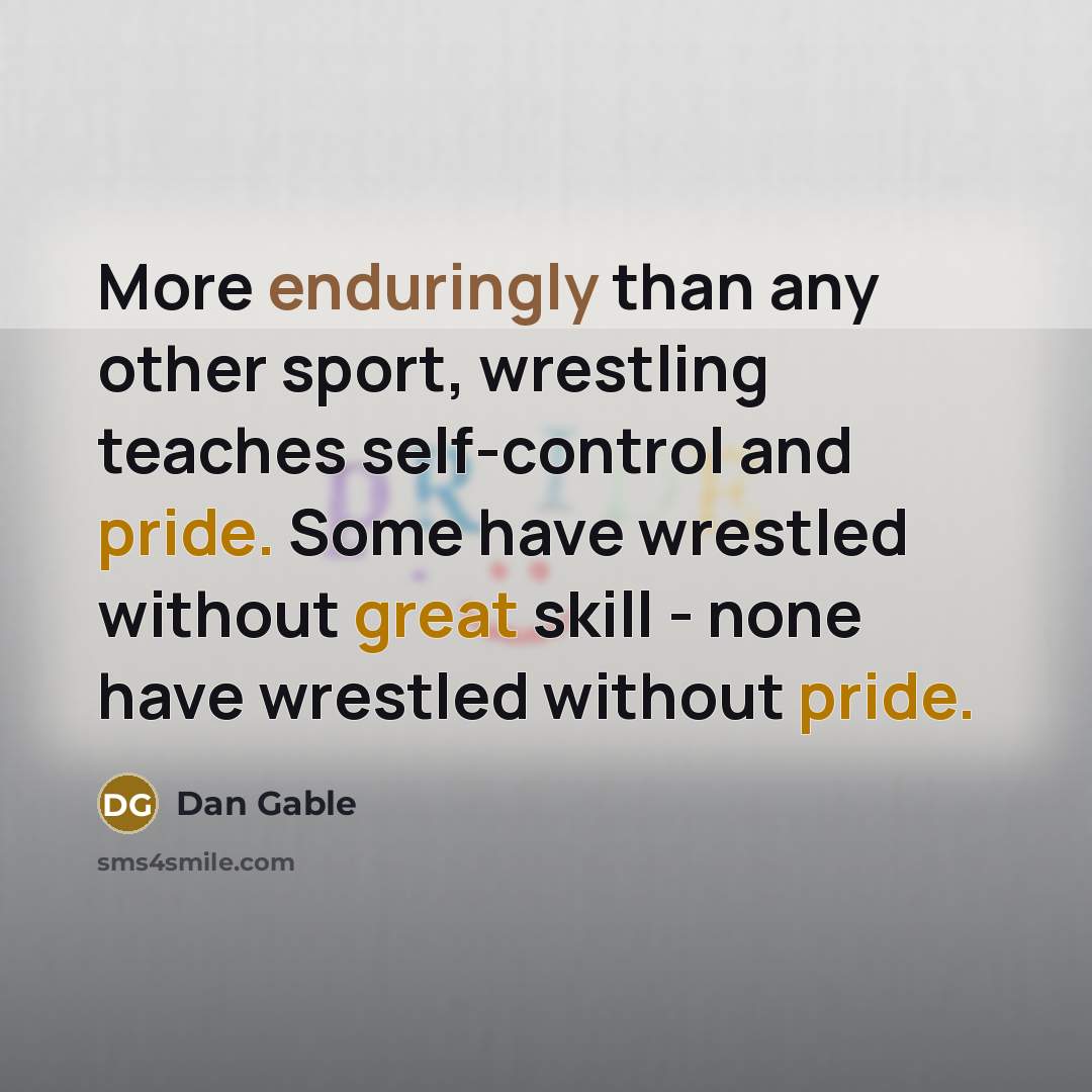 “More enduringly than any other sport, wrestling teaches self-control and pride. Some have wrestled without great skill - none have wrestled without pride.” quote by Dan Gable