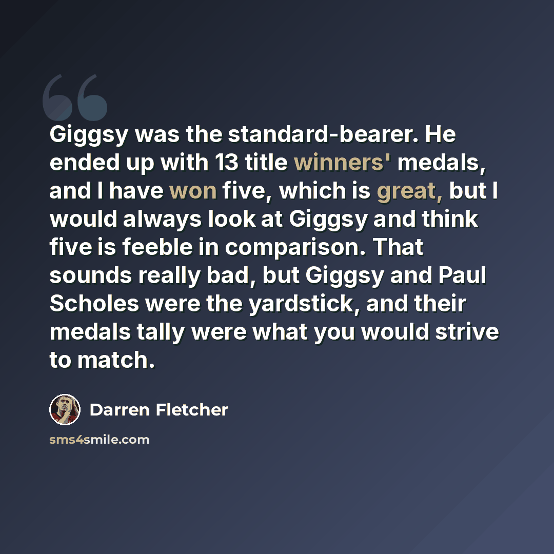 “Giggsy was the standard-bearer. He ended up with 13 title winners' medals, and I have won five, which is great, but I would always look at Giggsy and think five is feeble in comparison. That sounds really bad, but Giggsy and Paul Scholes were the yardstick, and their medals tally were what you…” quote by Darren Fletcher