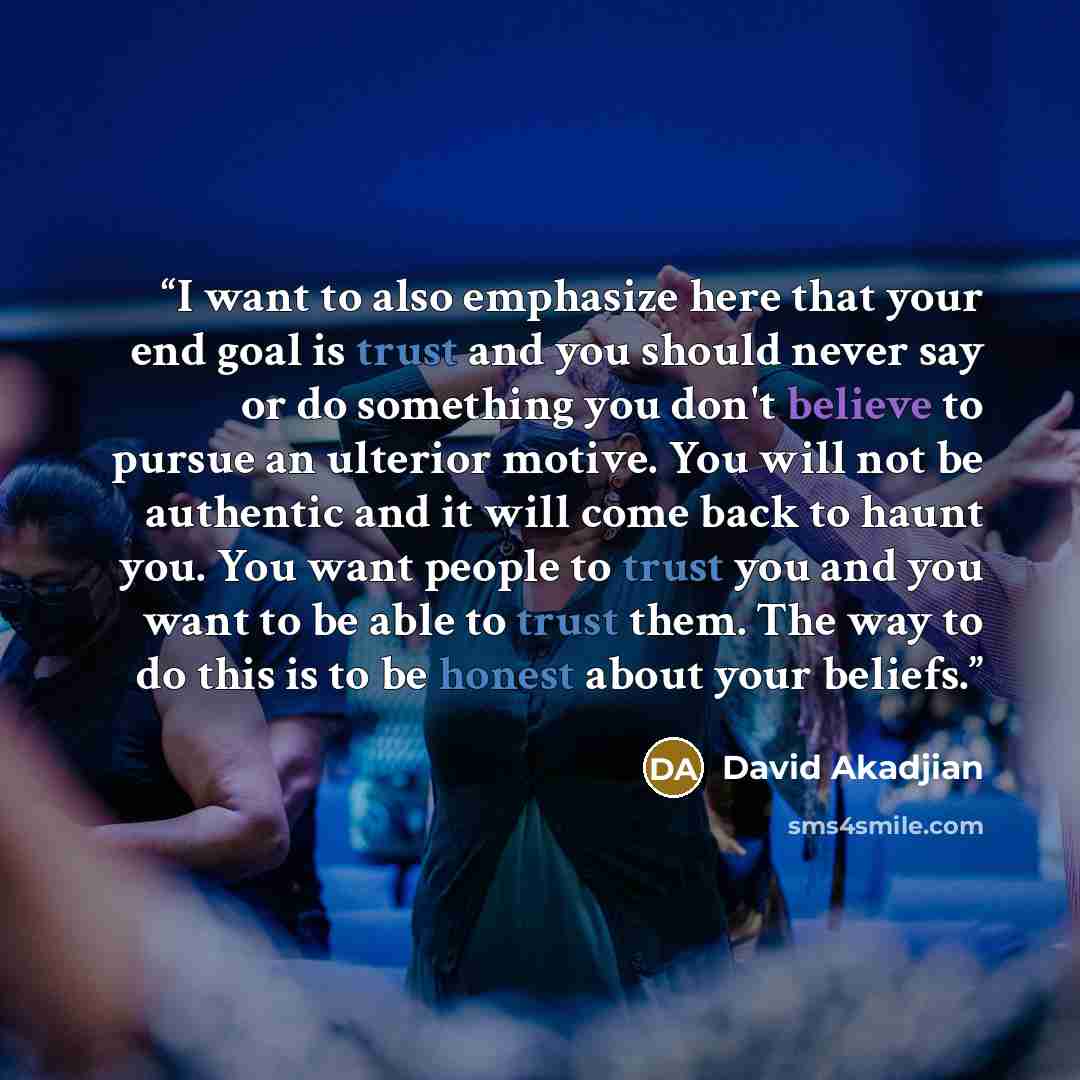 “I want to also emphasize here that your end goal is trust and you should never say or do something you don't believe to pursue an ulterior motive. You will not be authentic and it will come back to haunt you. You want people to trust you and you want to be able to trust them. The way to do this is…” quote by David Akadjian
