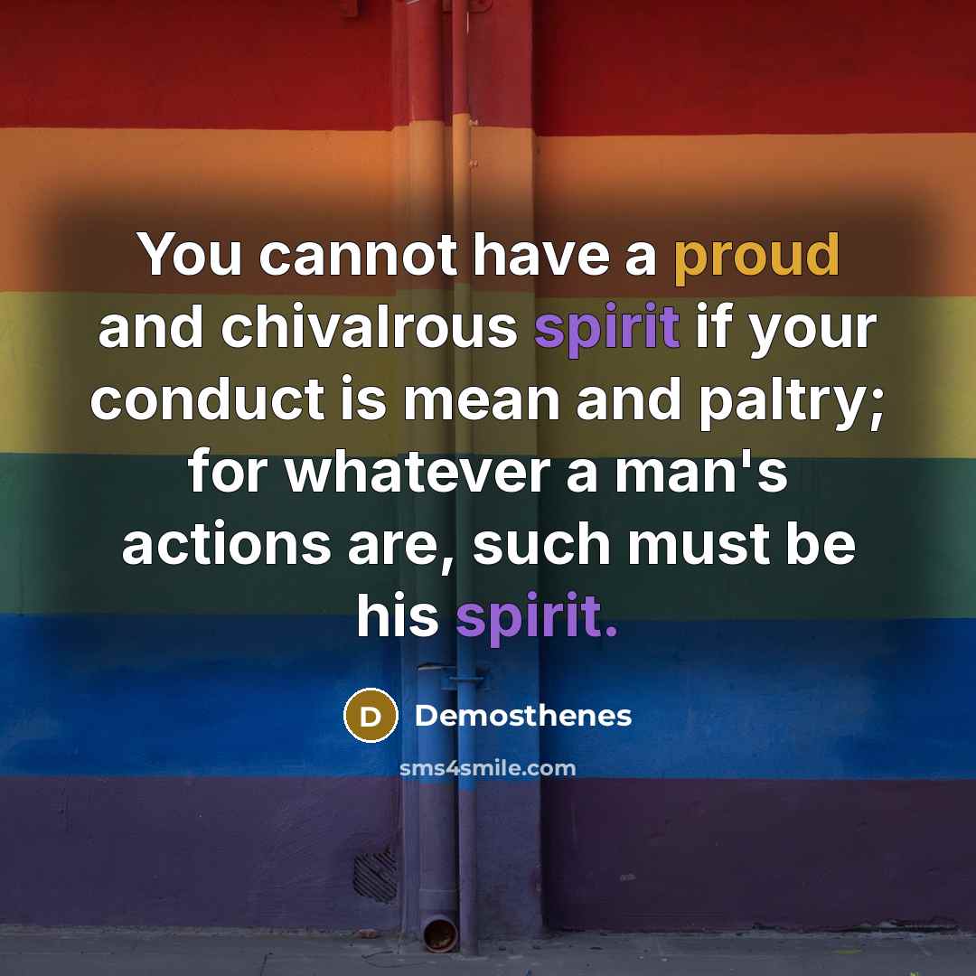 “You cannot have a proud and chivalrous spirit if your conduct is mean and paltry; for whatever a man's actions are, such must be his spirit.” quote by Demosthenes