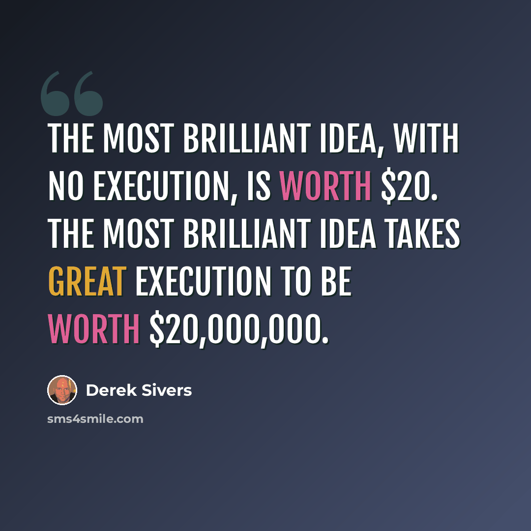 “The most brilliant idea, with no execution, is worth $20. The most brilliant idea takes great execution to be worth $20,000,000.” quote by Derek Sivers