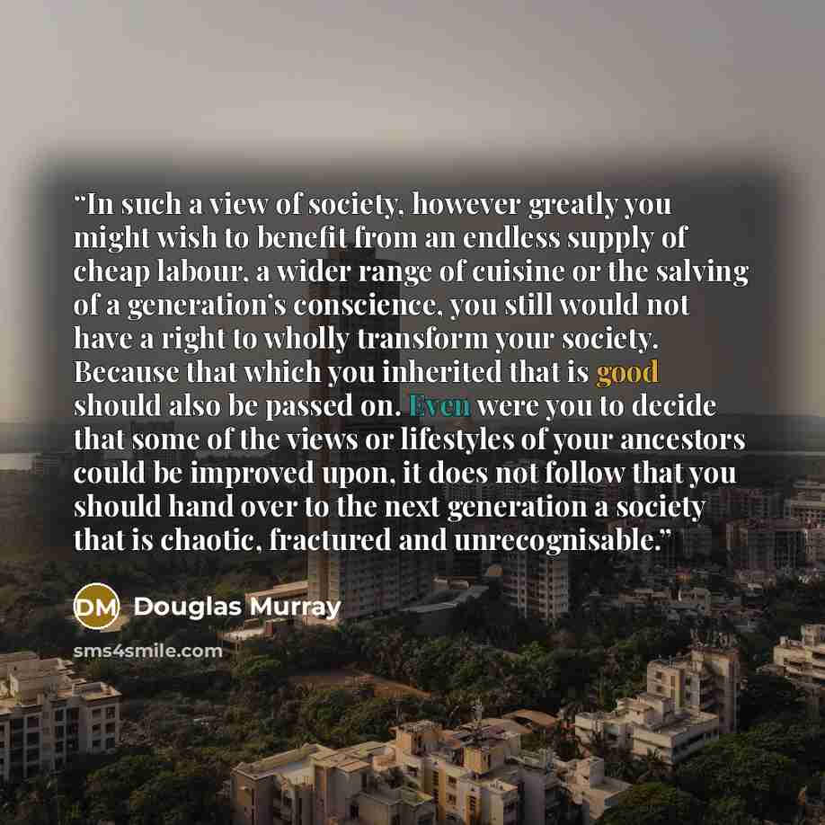 “In such a view of society, however greatly you might wish to benefit from an endless supply of cheap labour, a wider range of cuisine or the salving of a generation’s conscience, you still would not have a right to wholly transform your society. Because that which you inherited that is good should…” quote by Douglas Murray