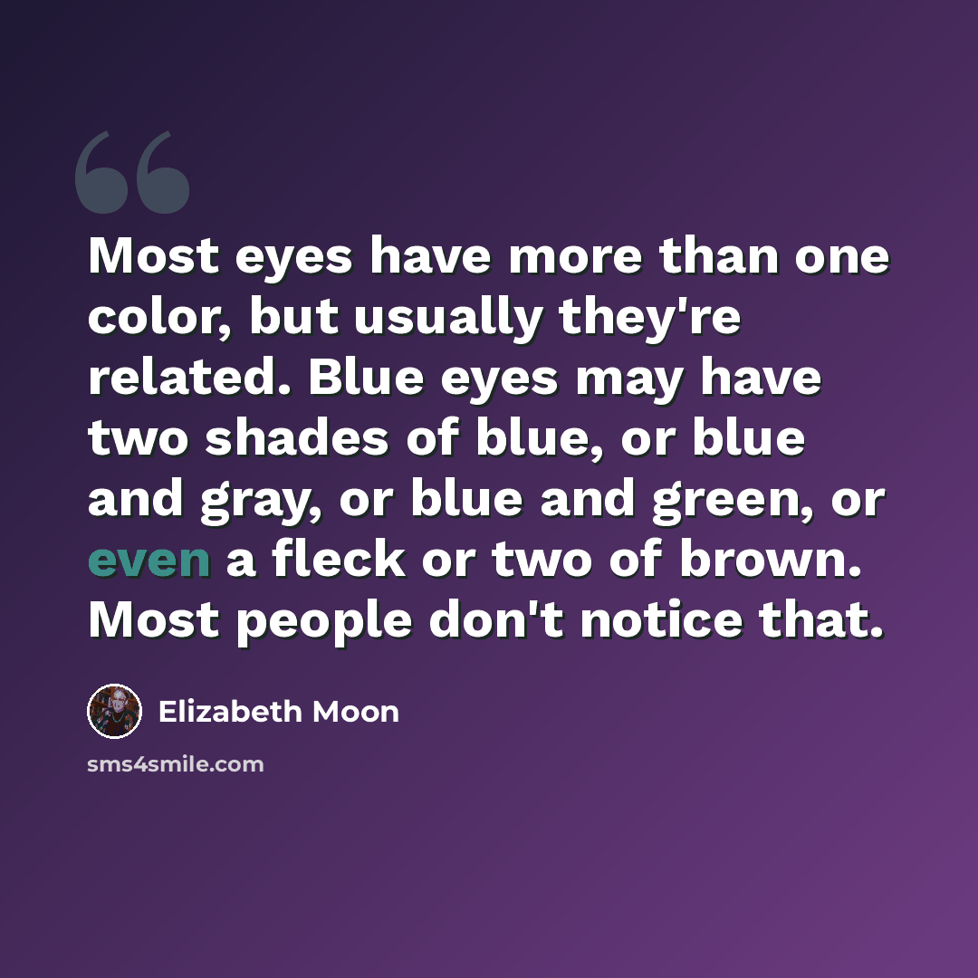“Most eyes have more than one color, but usually they're related. Blue eyes may have two shades of blue, or blue and gray, or blue and green, or even a fleck or two of brown. Most people don't notice that.” quote by Elizabeth Moon