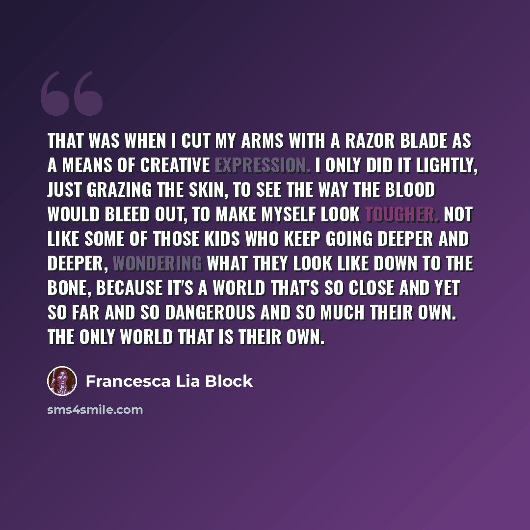“That was when I cut my arms with a razor blade as a means of creative expression. I only did it lightly, just grazing the skin, to see the way the blood would bleed out, to make myself look tougher. Not like some of those kids who keep going deeper and deeper, wondering what they look like down to…” quote by Francesca Lia Block