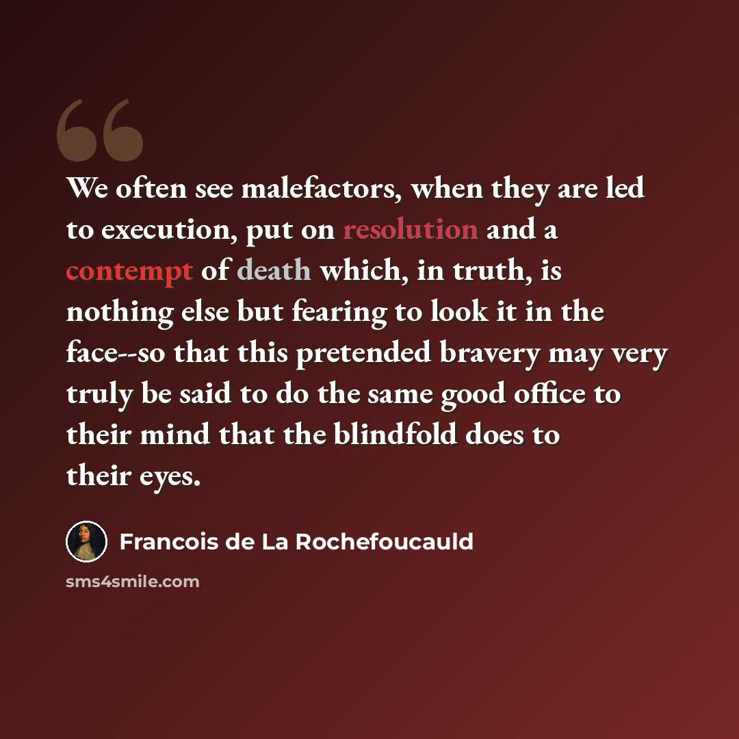 “We often see malefactors, when they are led to execution, put on resolution and a contempt of death which, in truth, is nothing else but fearing to look it in the face--so that this pretended bravery may very truly be said to do the same good office to their mind that the blindfold does to their…” quote by Francois de La Rochefoucauld