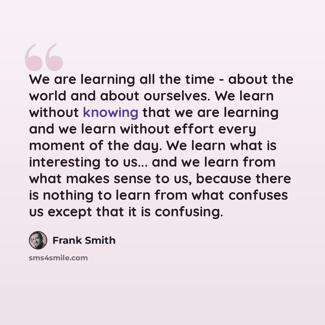 “We are learning all the time - about the world and about ourselves. We learn without knowing that we are learning and we learn without effort every moment of the day. We learn what is interesting to us... and we learn from what makes sense to us, because there is nothing to learn from what…” quote by Frank Smith