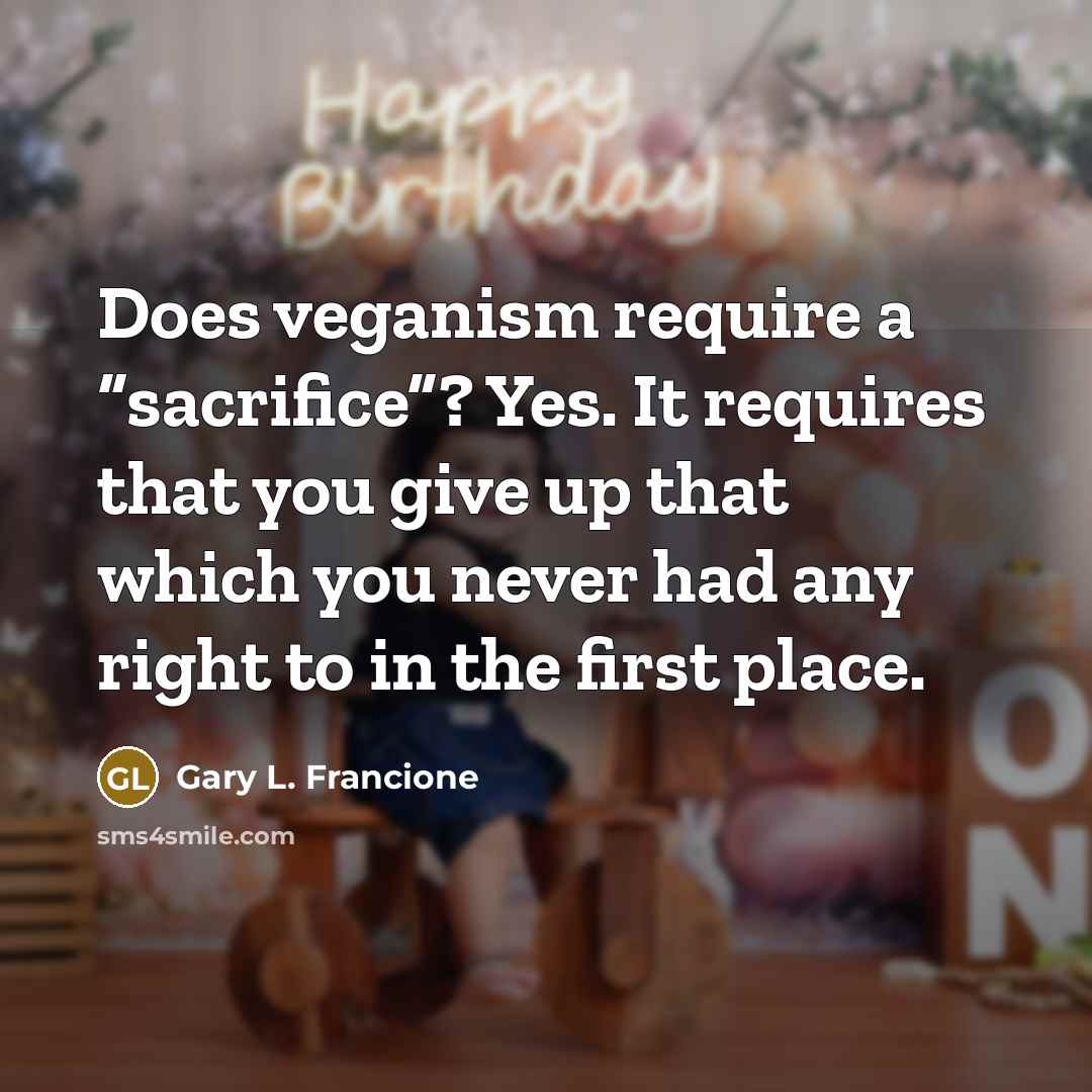 “Does veganism require a “sacrifice”? Yes. It requires that you give up that which you never had any right to in the first place.” quote by Gary L. Francione