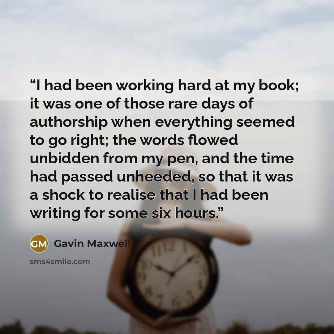 “I had been working hard at my book; it was one of those rare days of authorship when everything seemed to go right; the words flowed unbidden from my pen, and the time had passed unheeded, so that it was a shock to realise that I had been writing for some six hours.” quote by Gavin Maxwell