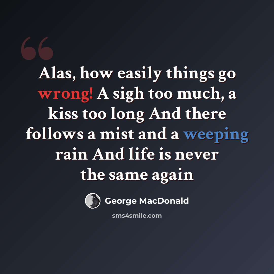 “Alas, how easily things go wrong! A sigh too much, a kiss too long And there follows a mist and a weeping rain And life is never the same again” quote by George MacDonald
