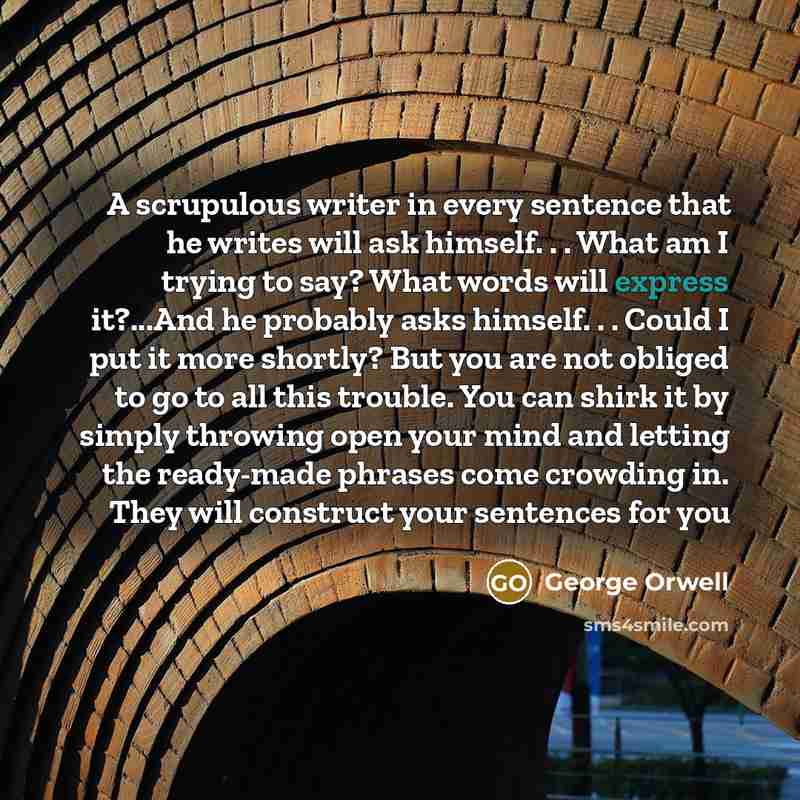 “A scrupulous writer in every sentence that he writes will ask himself. . . What am I trying to say? What words will express it?...And he probably asks himself. . . Could I put it more shortly? But you are not obliged to go to all this trouble. You can shirk it by simply throwing open your mind and…” quote by George Orwell