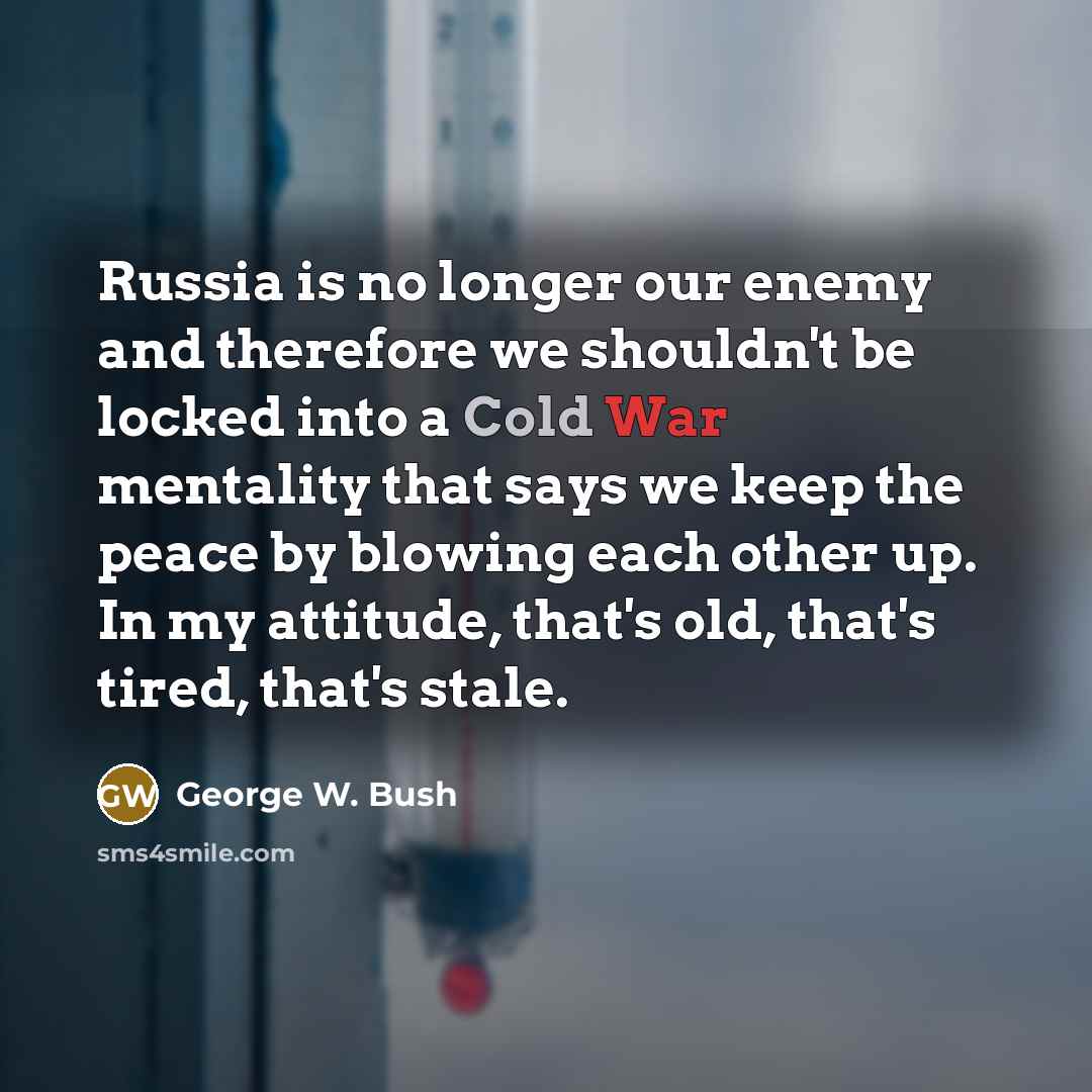 “Russia is no longer our enemy and therefore we shouldn't be locked into a Cold War mentality that says we keep the peace by blowing each other up. In my attitude, that's old, that's tired, that's stale.” quote by George W. Bush