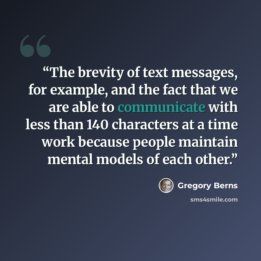 “The brevity of text messages, for example, and the fact that we are able to communicate with less than 140 characters at a time work because people maintain mental models of each other.” quote by Gregory Berns
