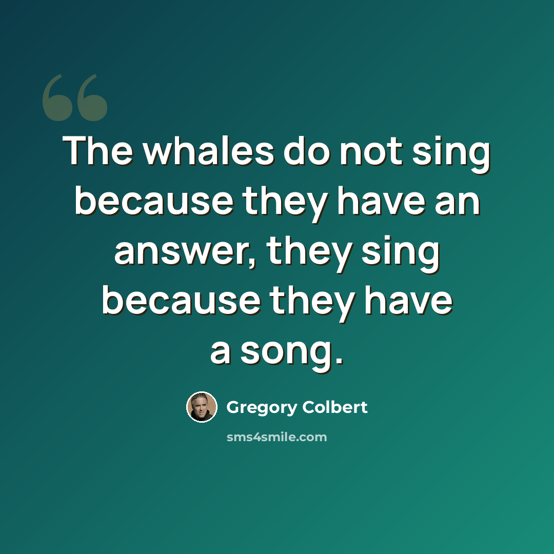 “The whales do not sing because they have an answer, they sing because they have a song.” quote by Gregory Colbert