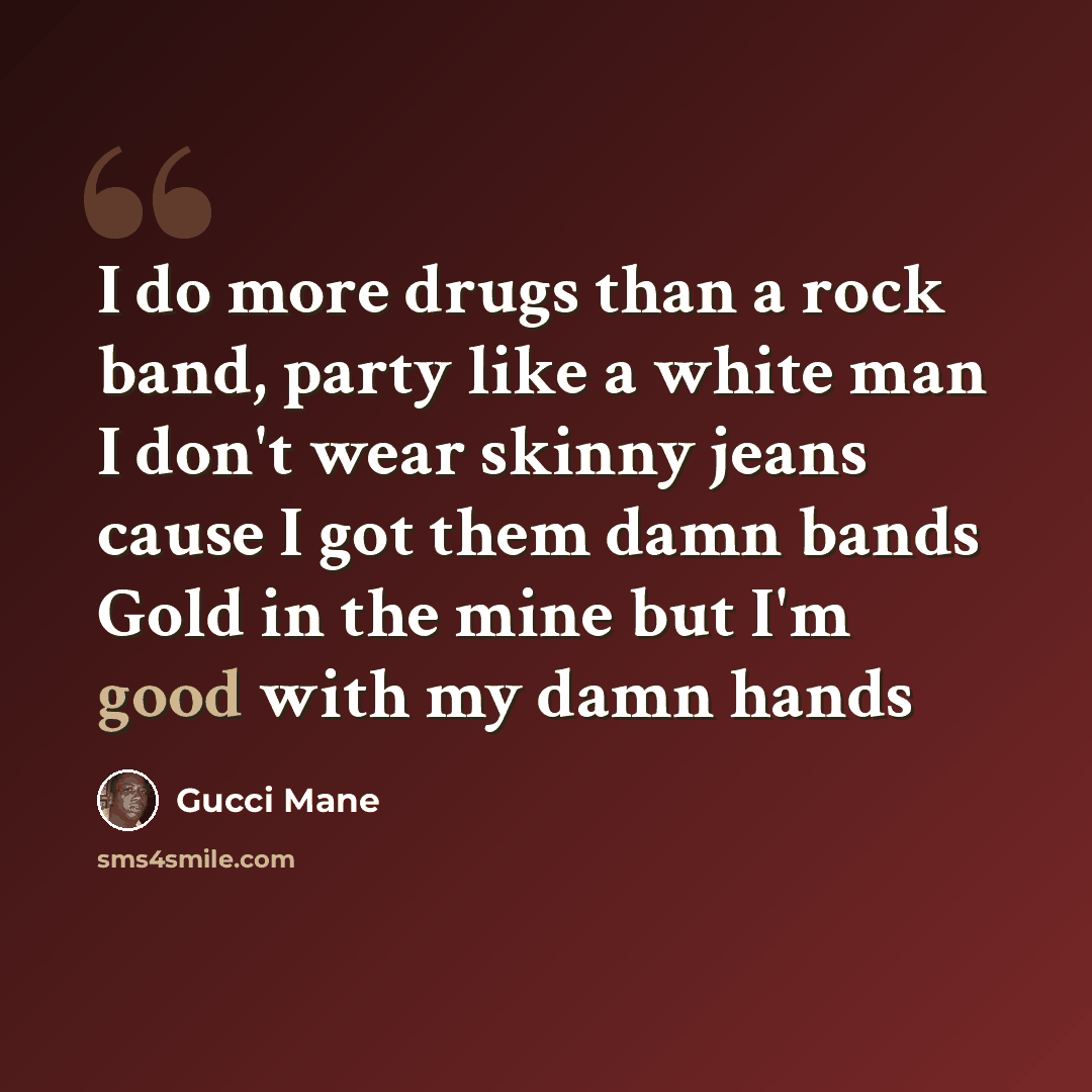 “I do more drugs than a rock band, party like a white man I don't wear skinny jeans cause I got them damn bands Gold in the mine but I'm good with my damn hands” quote by Gucci Mane