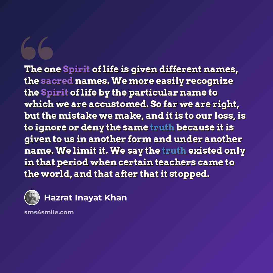 “The one Spirit of life is given different names, the sacred names. We more easily recognize the Spirit of life by the particular name to which we are accustomed. So far we are right, but the mistake we make, and it is to our loss, is to ignore or deny the same truth because it is given to us in…” quote by Hazrat Inayat Khan
