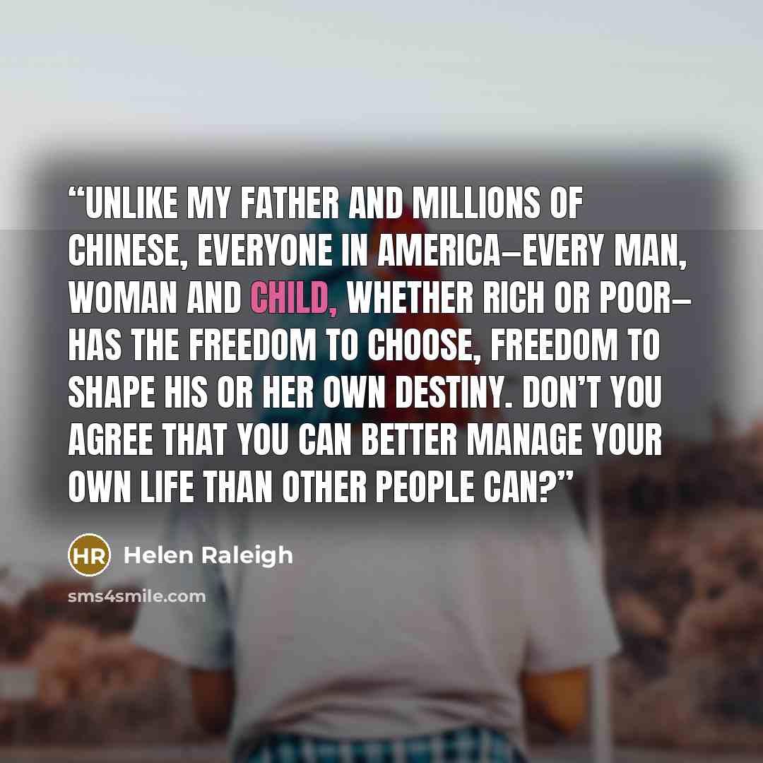 “Unlike my father and millions of Chinese, everyone in America—every man, woman and child, whether rich or poor— has the freedom to choose, freedom to shape his or her own destiny. Don’t you agree that you can better manage your own life than other people can?” quote by Helen Raleigh