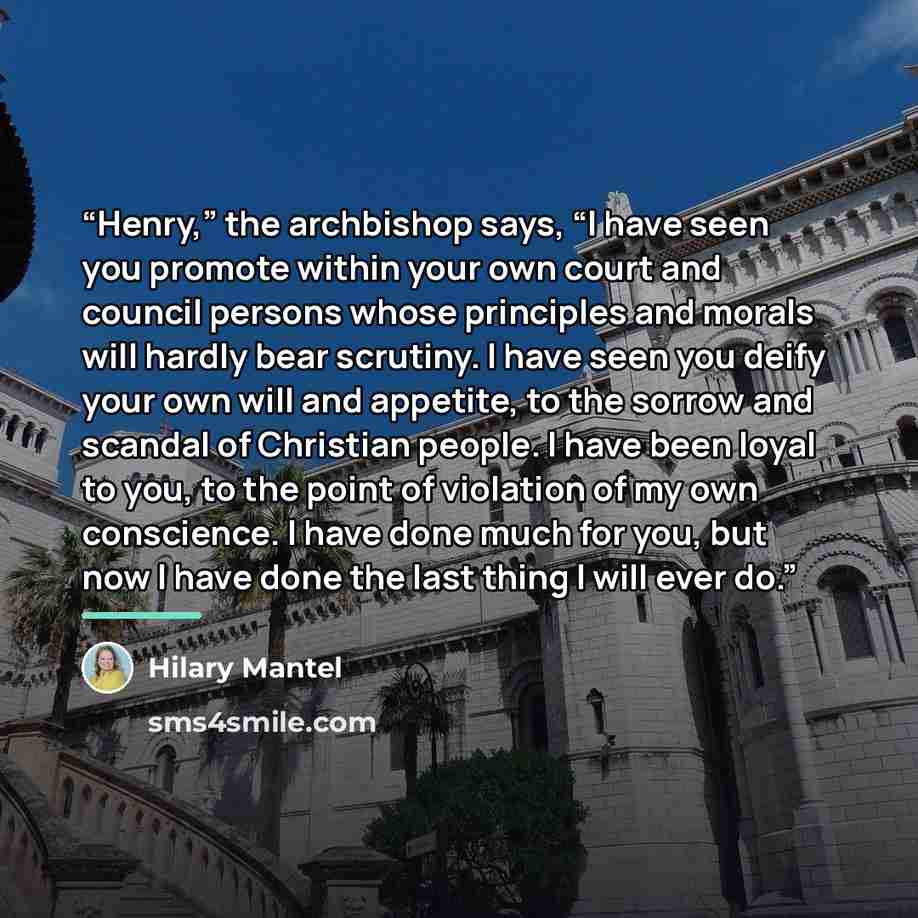 “Henry,” the archbishop says, “I have seen you promote within your own court and council persons whose principles and morals will hardly bear scrutiny. I have seen you deify your own will and appetite, to the sorrow and scandal of Christian people. I have been loyal to you, to the point of…” quote by Hilary Mantel