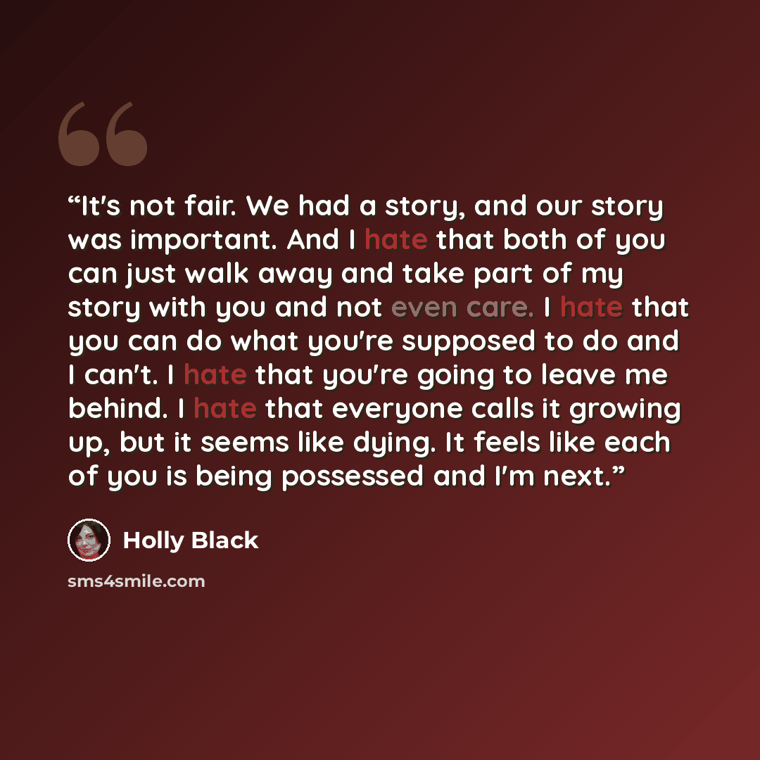 “It's not fair. We had a story, and our story was important. And I hate that both of you can just walk away and take part of my story with you and not even care. I hate that you can do what you're supposed to do and I can't. I hate that you're going to leave me behind. I hate that everyone calls it…” quote by Holly Black