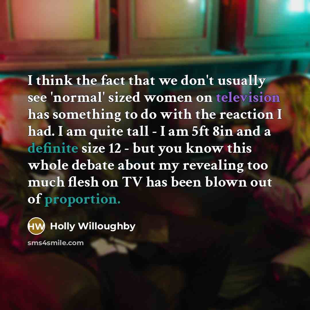 “I think the fact that we don't usually see 'normal' sized women on television has something to do with the reaction I had. I am quite tall - I am 5ft 8in and a definite size 12 - but you know this whole debate about my revealing too much flesh on TV has been blown out of proportion.” quote by Holly Willoughby