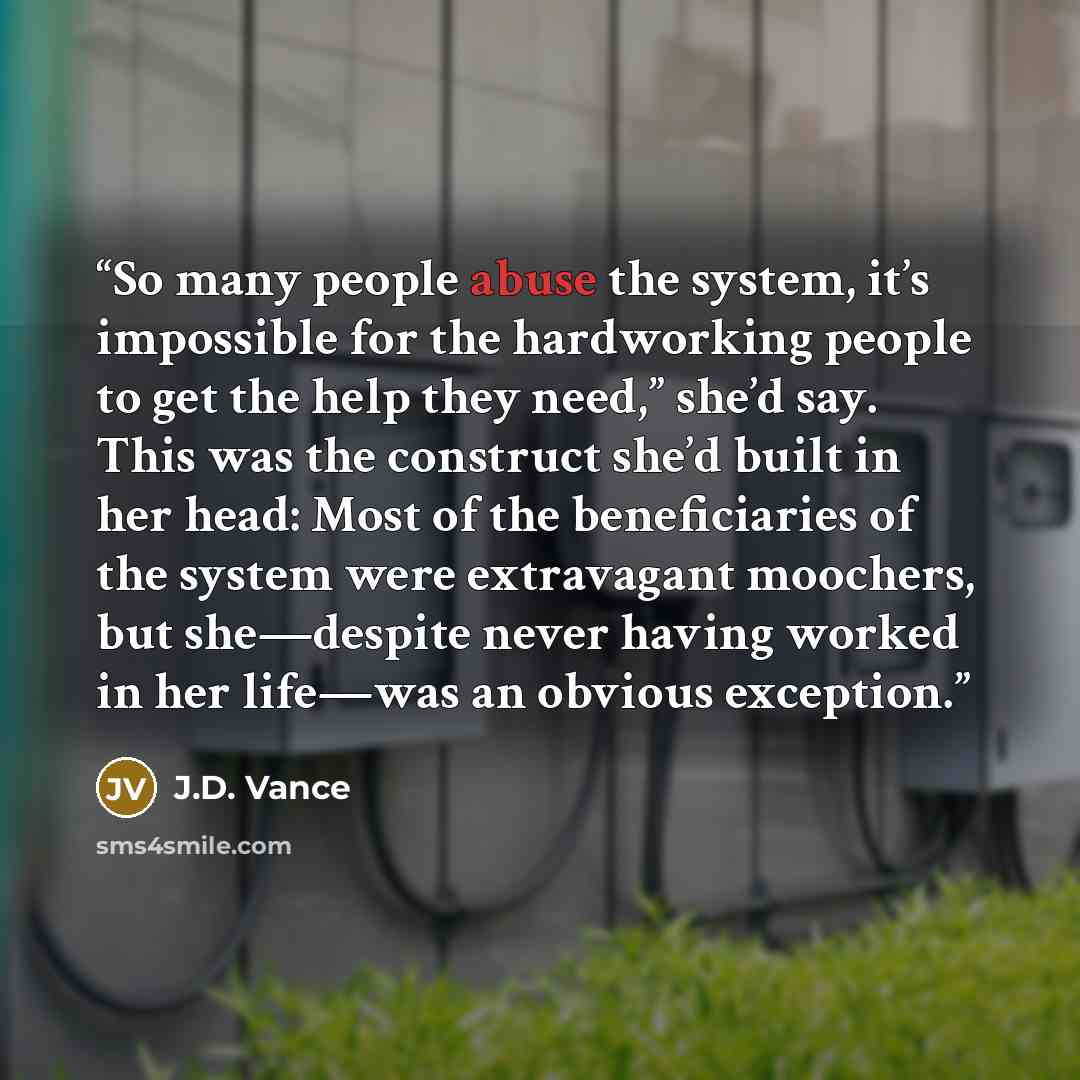 “So many people abuse the system, it’s impossible for the hardworking people to get the help they need,” she’d say. This was the construct she’d built in her head: Most of the beneficiaries of the system were extravagant moochers, but she—despite never having worked in her life—was an obvious…” quote by J.D. Vance