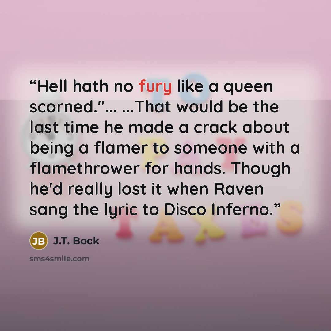 “Hell hath no fury like a queen scorned."... ...That would be the last time he made a crack about being a flamer to someone with a flamethrower for hands. Though he'd really lost it when Raven sang the lyric to Disco Inferno.” quote by J.T. Bock