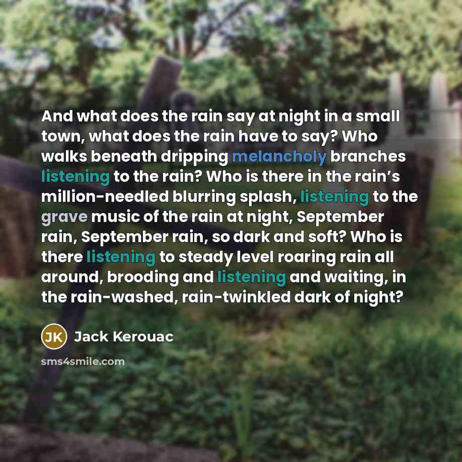 “And what does the rain say at night in a small town, what does the rain have to say? Who walks beneath dripping melancholy branches listening to the rain? Who is there in the rain’s million-needled blurring splash, listening to the grave music of the rain at night, September rain, September rain…” quote by Jack Kerouac
