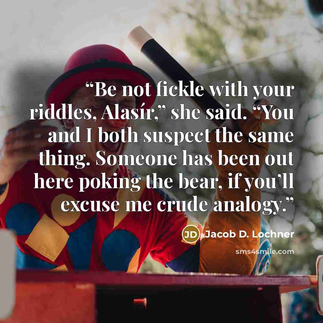 “Be not fickle with your riddles, Alasír,” she said. “You and I both suspect the same thing. Someone has been out here poking the bear, if you’ll excuse me crude analogy.” quote by Jacob D. Lochner