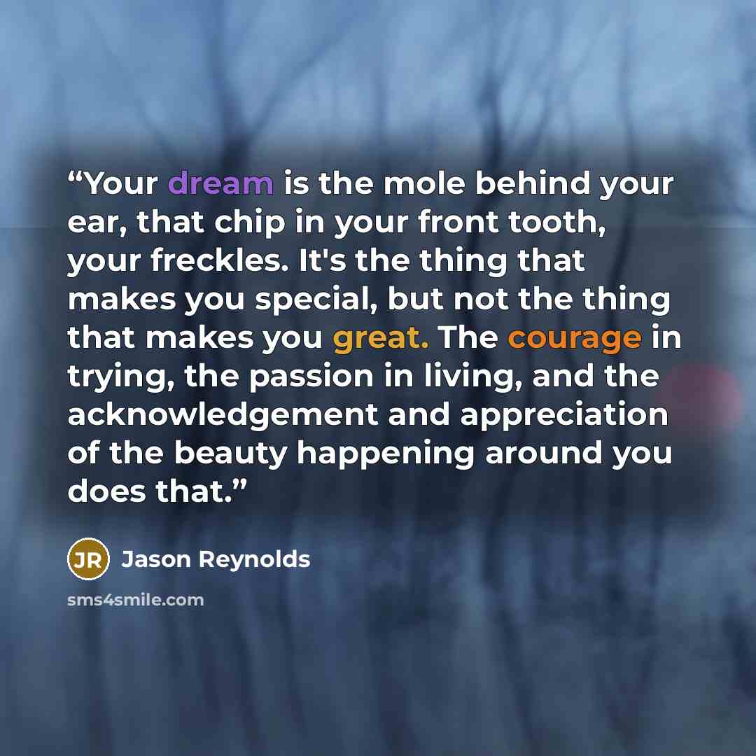 “Your dream is the mole behind your ear, that chip in your front tooth, your freckles. It's the thing that makes you special, but not the thing that makes you great. The courage in trying, the passion in living, and the acknowledgement and appreciation of the beauty happening around you does that.” quote by Jason Reynolds