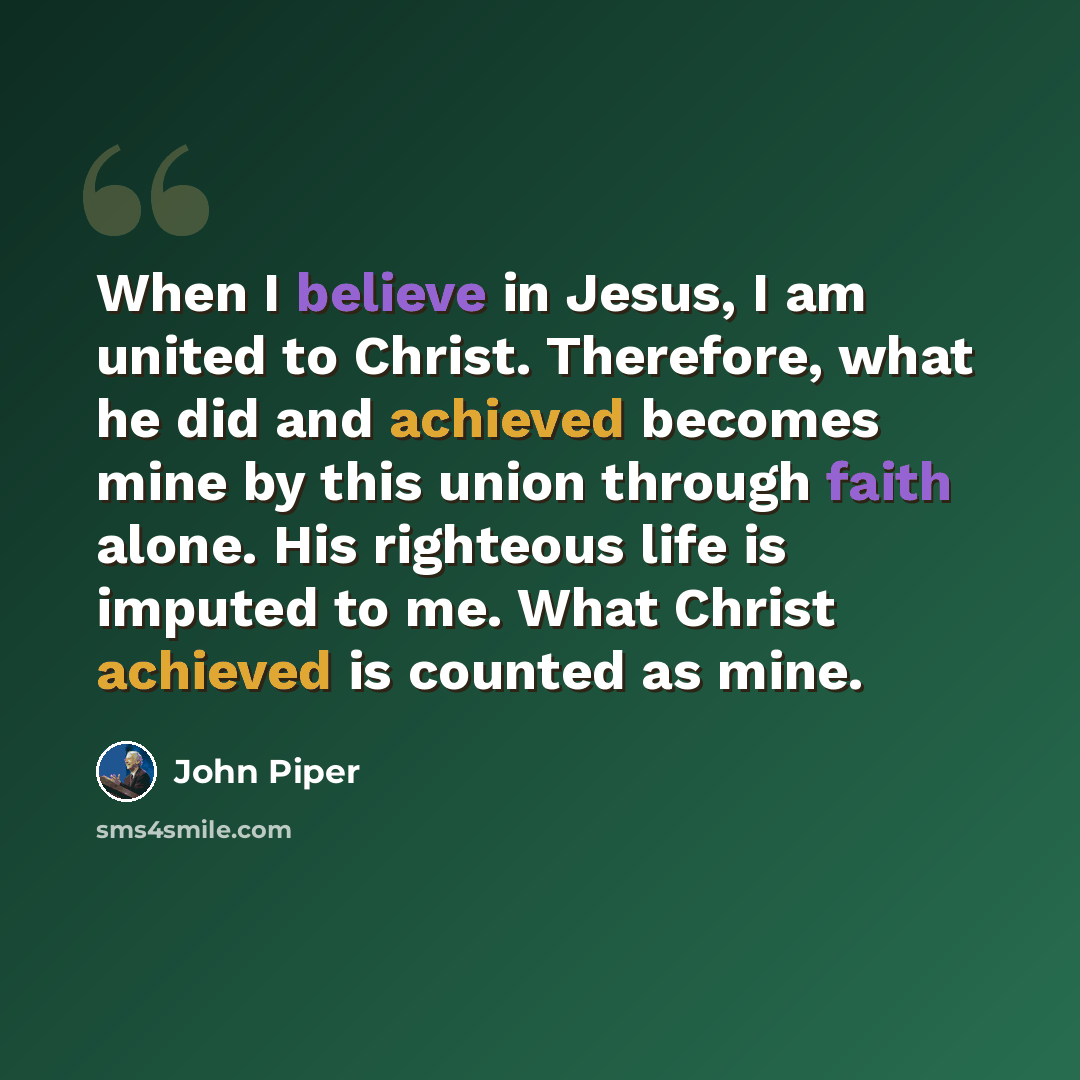 “When I believe in Jesus, I am united to Christ. Therefore, what he did and achieved becomes mine by this union through faith alone. His righteous life is imputed to me. What Christ achieved is counted as mine.” quote by John Piper