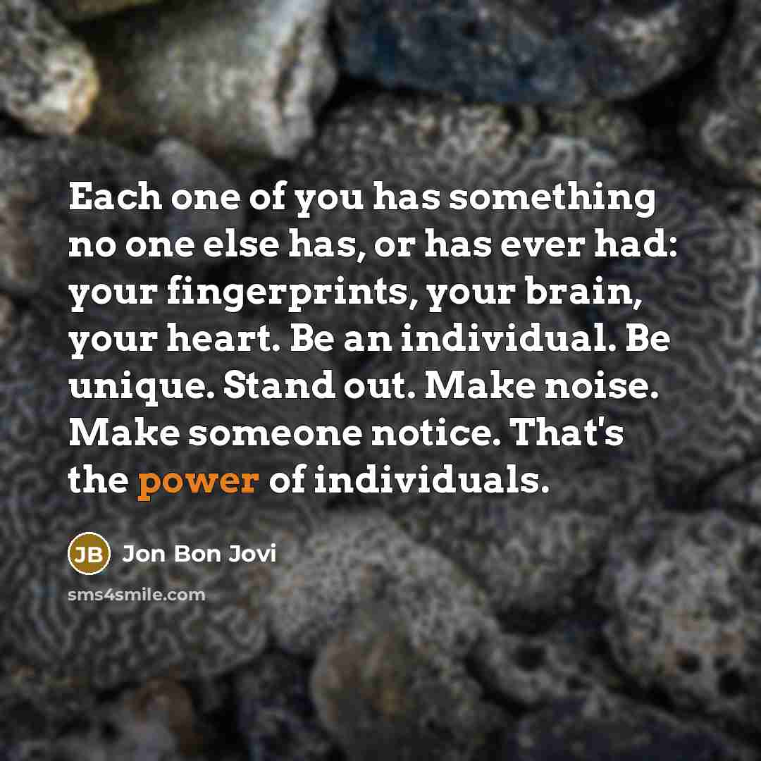 “Each one of you has something no one else has, or has ever had: your fingerprints, your brain, your heart. Be an individual. Be unique. Stand out. Make noise. Make someone notice. That's the power of individuals.” quote by Jon Bon Jovi