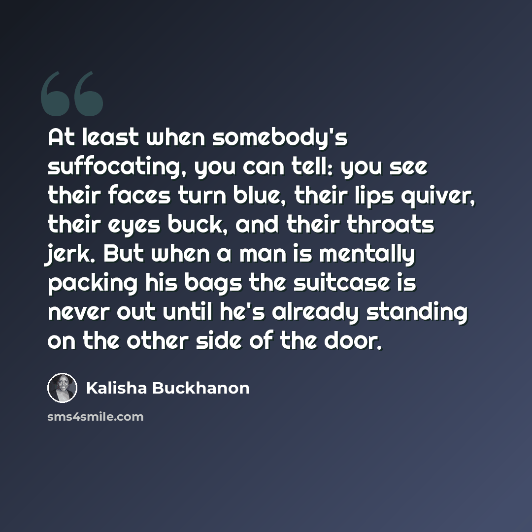 “At least when somebody's suffocating, you can tell: you see their faces turn blue, their lips quiver, their eyes buck, and their throats jerk. But when a man is mentally packing his bags the suitcase is never out until he's already standing on the other side of the door.” quote by Kalisha Buckhanon
