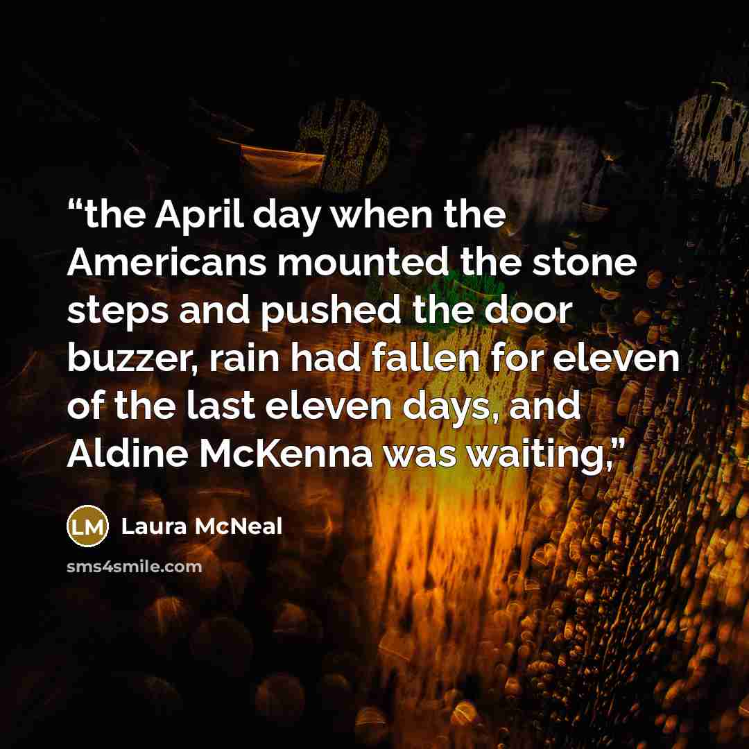 “the April day when the Americans mounted the stone steps and pushed the door buzzer, rain had fallen for eleven of the last eleven days, and Aldine McKenna was waiting,” quote by Laura McNeal
