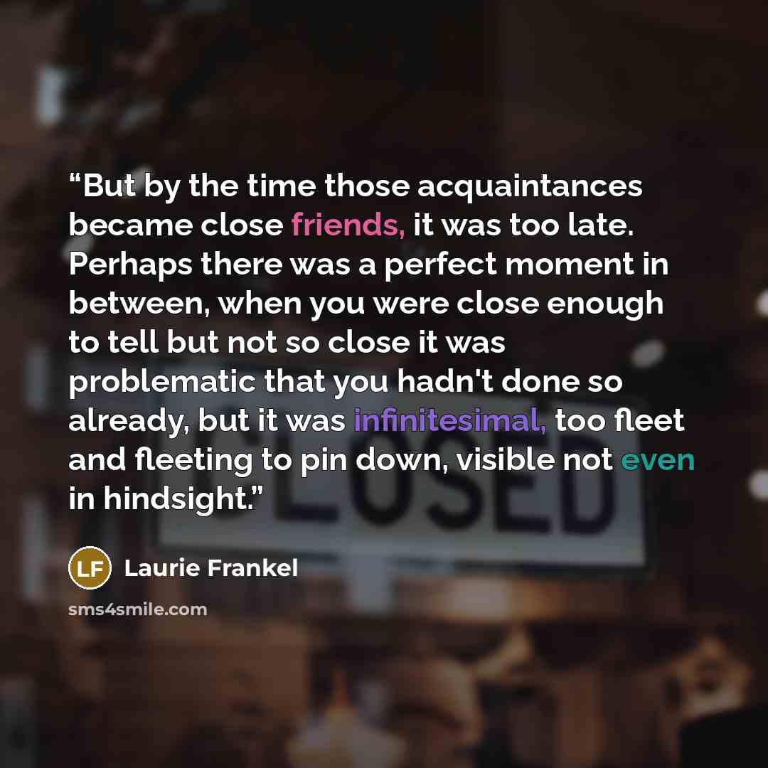 “But by the time those acquaintances became close friends, it was too late. Perhaps there was a perfect moment in between, when you were close enough to tell but not so close it was problematic that you hadn't done so already, but it was infinitesimal, too fleet and fleeting to pin down, visible…” quote by Laurie Frankel
