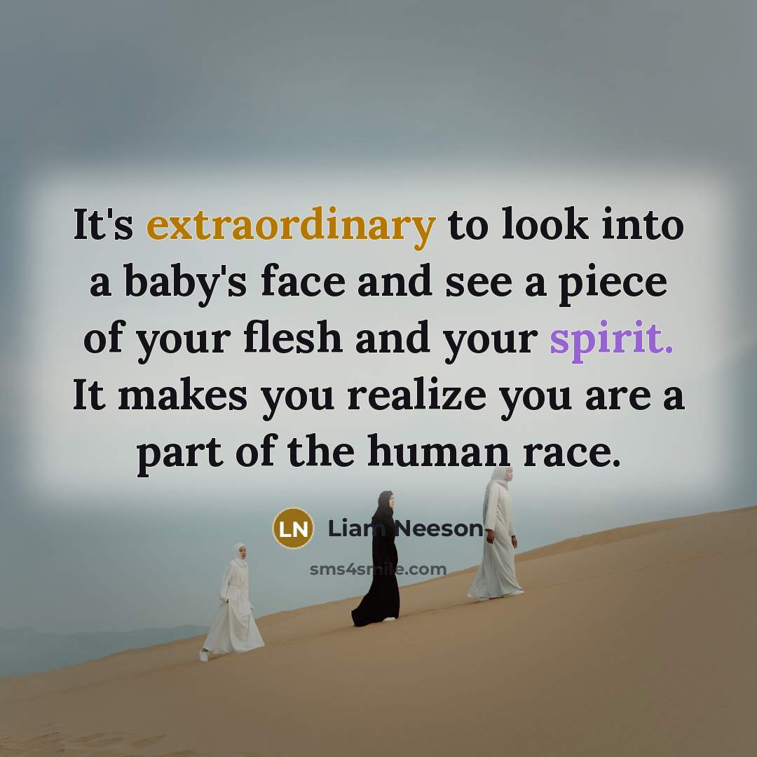 “It's extraordinary to look into a baby's face and see a piece of your flesh and your spirit. It makes you realize you are a part of the human race.” quote by Liam Neeson