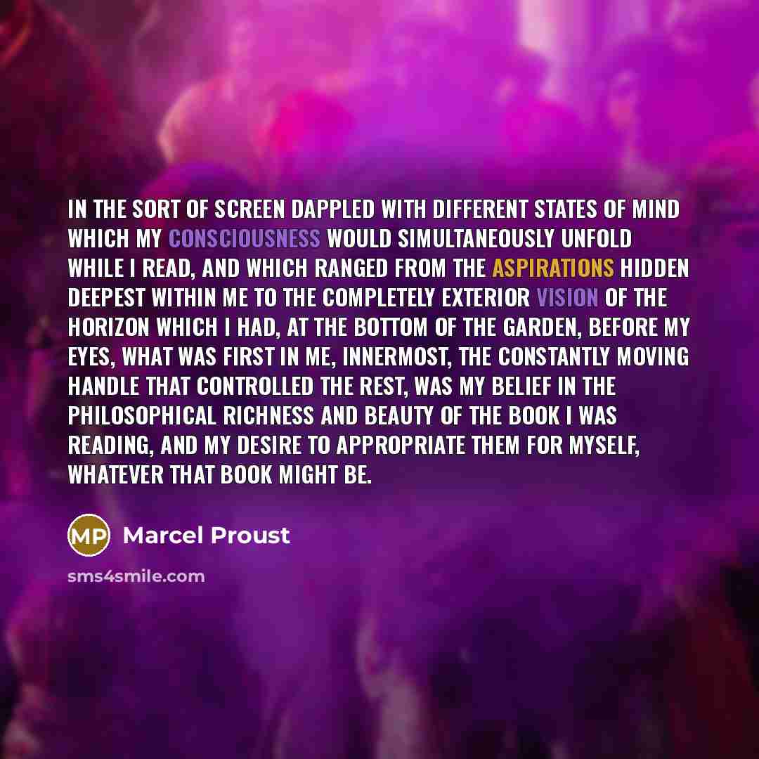 “In the sort of screen dappled with different states of mind which my consciousness would simultaneously unfold while I read, and which ranged from the aspirations hidden deepest within me to the completely exterior vision of the horizon which I had, at the bottom of the garden, before my eyes…” quote by Marcel Proust