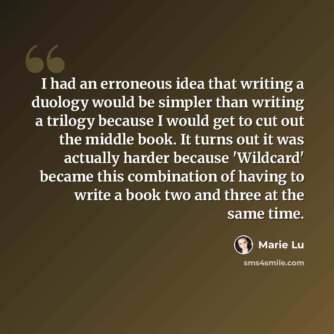 “I had an erroneous idea that writing a duology would be simpler than writing a trilogy because I would get to cut out the middle book. It turns out it was actually harder because 'Wildcard' became this combination of having to write a book two and three at the same time.” quote by Marie Lu