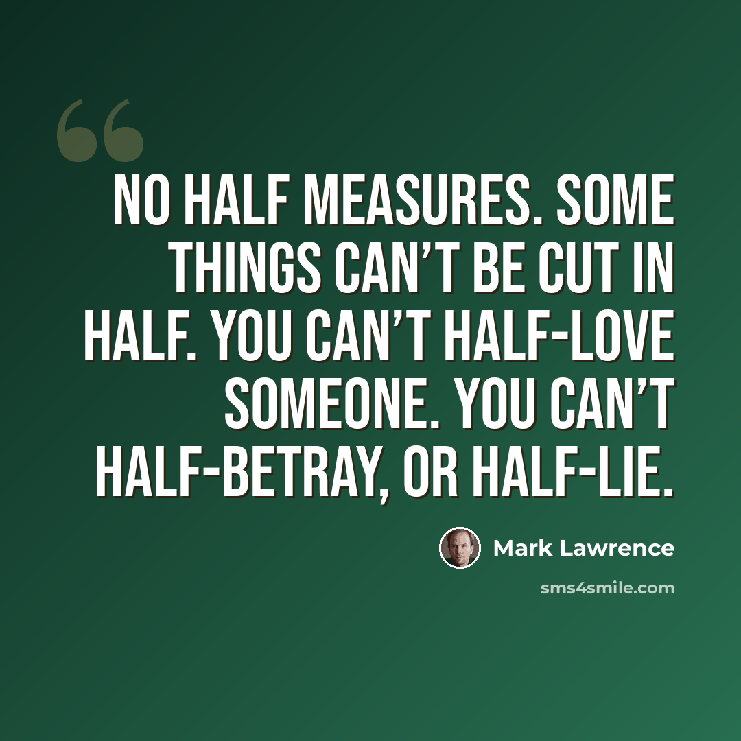 “No half measures. Some things can’t be cut in half. You can’t half-love someone. You can’t half-betray, or half-lie.” quote by Mark Lawrence