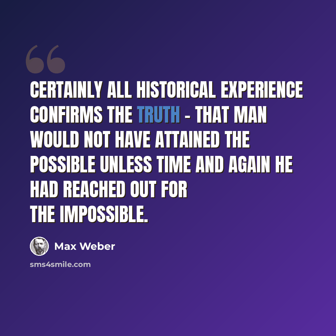 “Certainly all historical experience confirms the truth - that man would not have attained the possible unless time and again he had reached out for the impossible.” quote by Max Weber