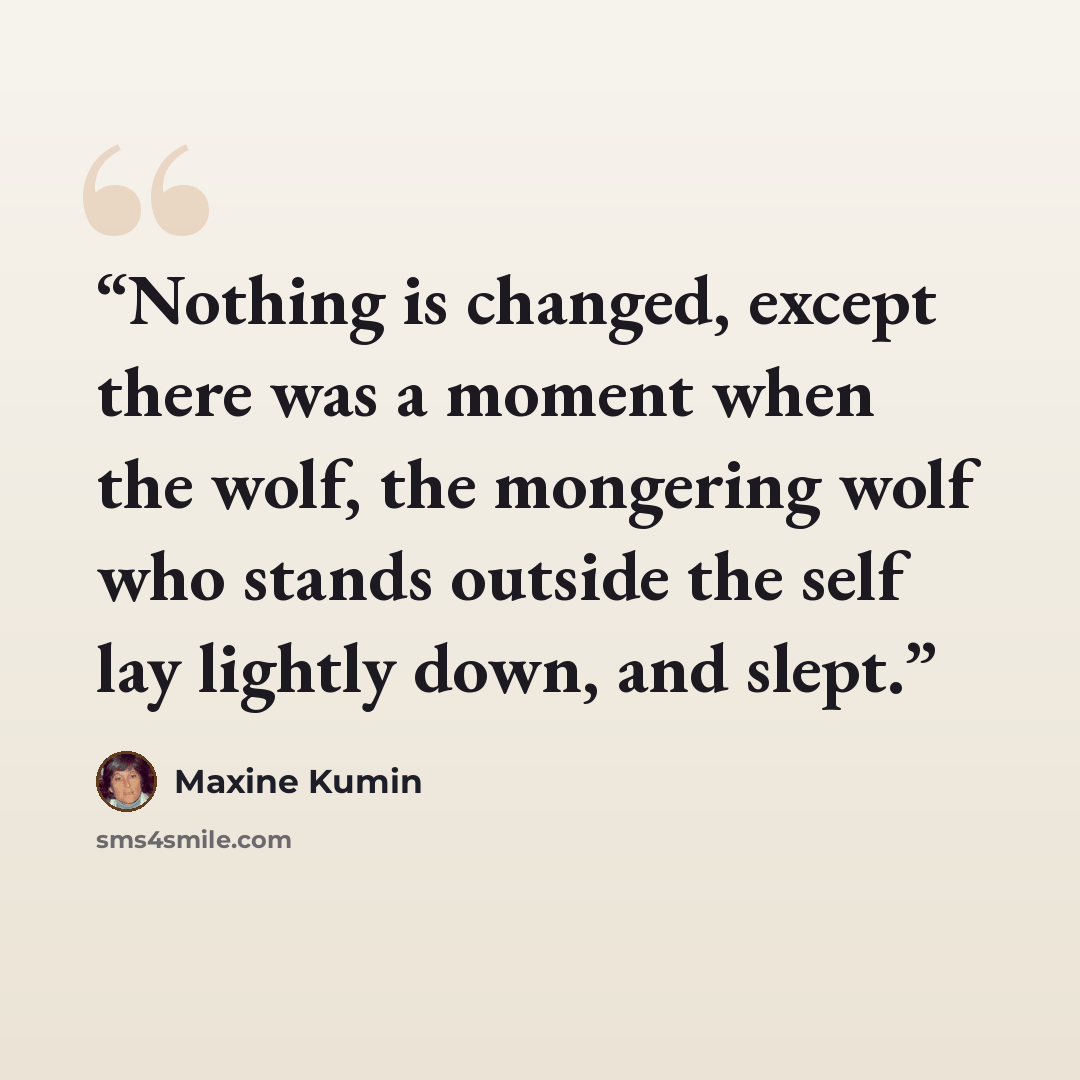 “Nothing is changed, except there was a moment when the wolf, the mongering wolf who stands outside the self lay lightly down, and slept.” quote by Maxine Kumin