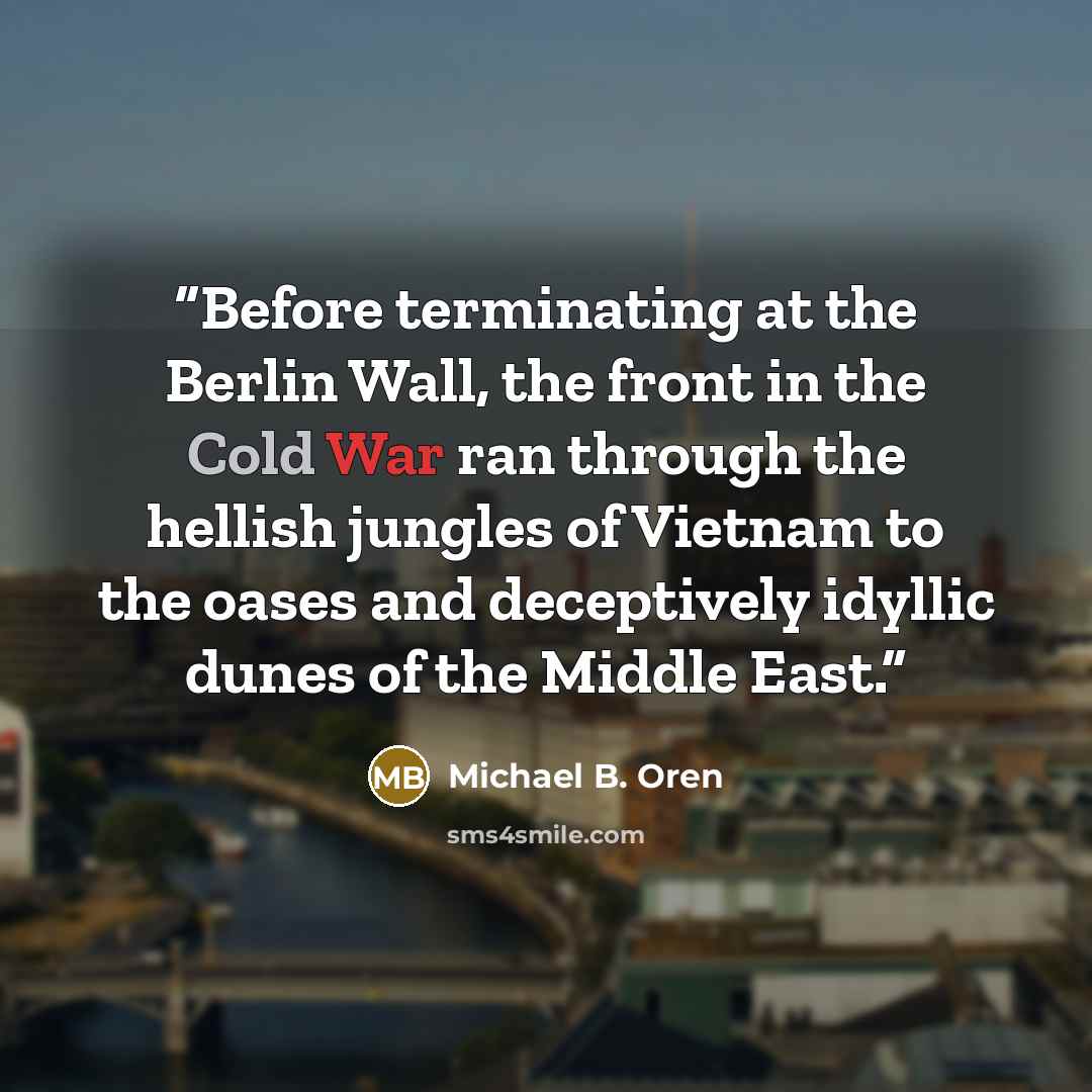 “Before terminating at the Berlin Wall, the front in the Cold War ran through the hellish jungles of Vietnam to the oases and deceptively idyllic dunes of the Middle East.” quote by Michael B. Oren