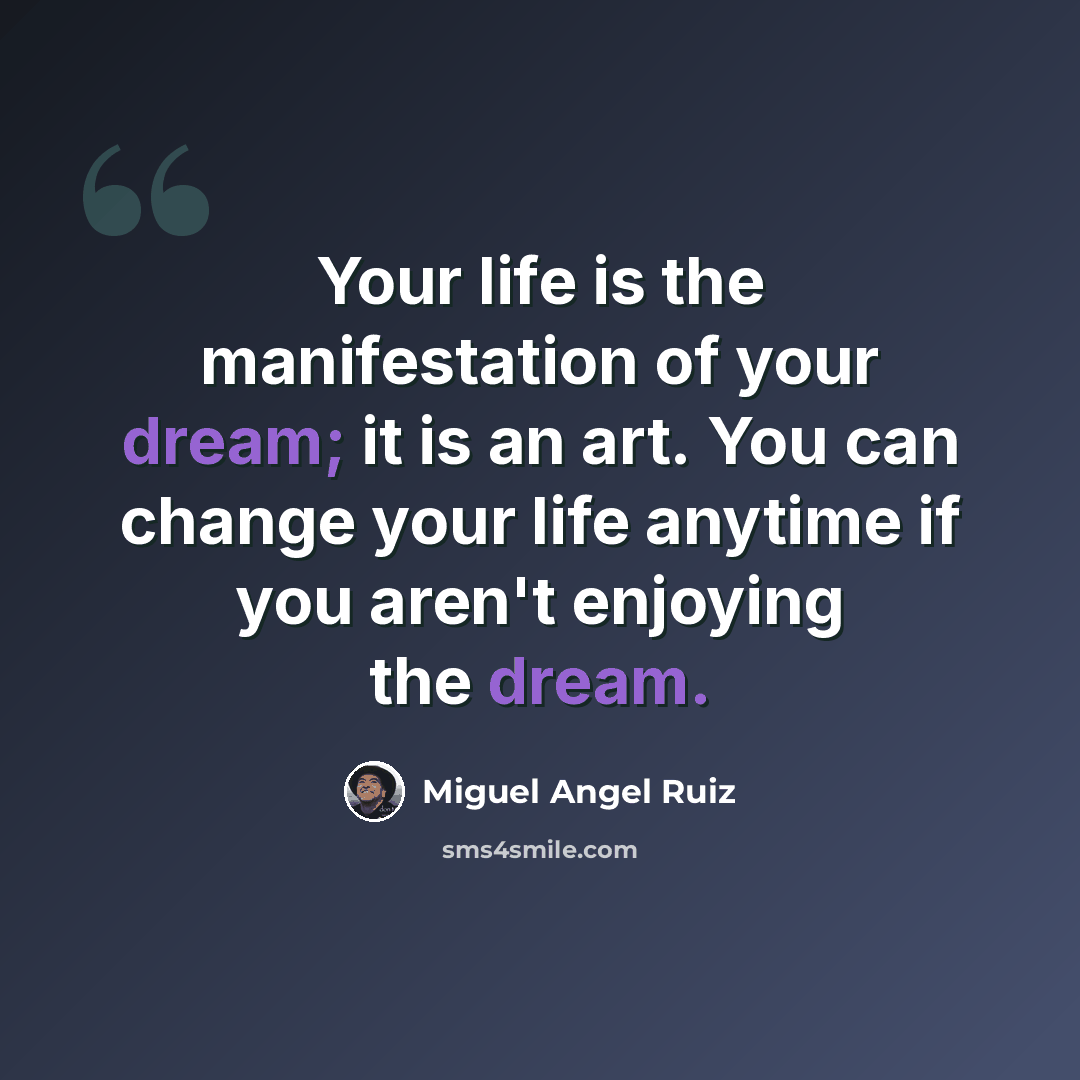 “Your life is the manifestation of your dream; it is an art. You can change your life anytime if you aren't enjoying the dream.” quote by Miguel Angel Ruiz